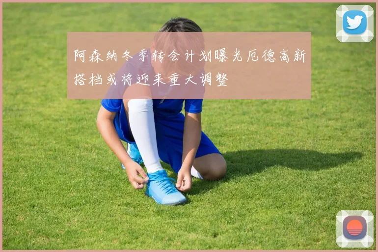 阿森纳冬季转会计划曝光厄德高新搭档或将迎来重大调整
