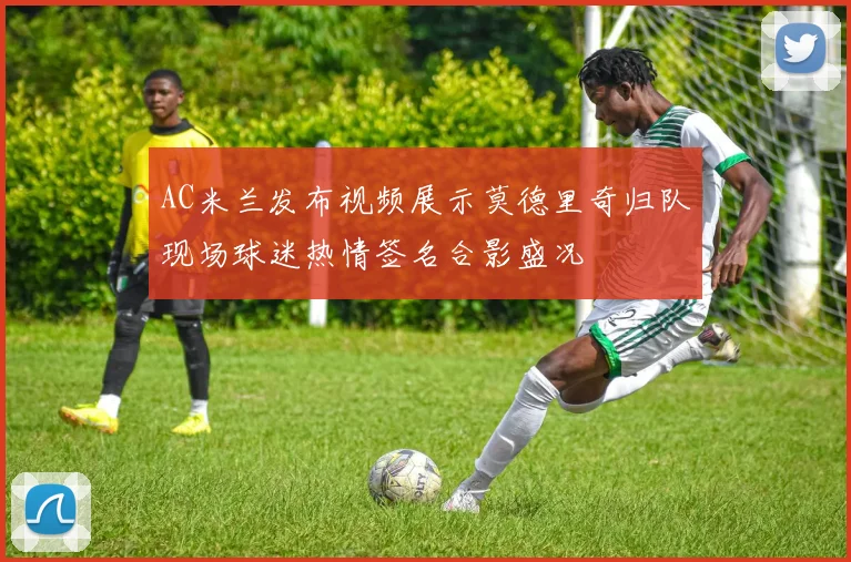 AC米兰发布视频展示莫德里奇归队现场球迷热情签名合影盛况