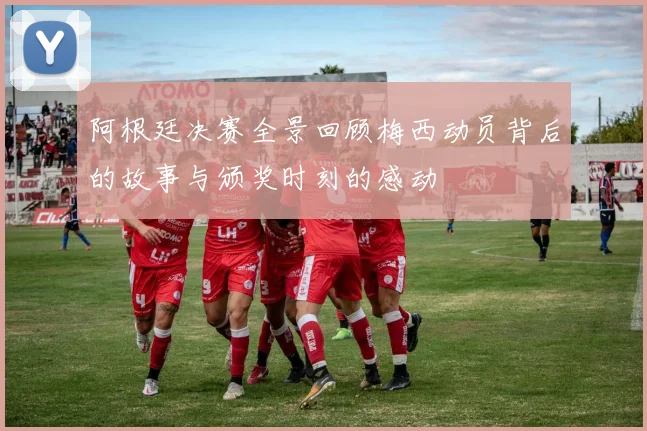 阿根廷决赛全景回顾梅西动员背后的故事与颁奖时刻的感动