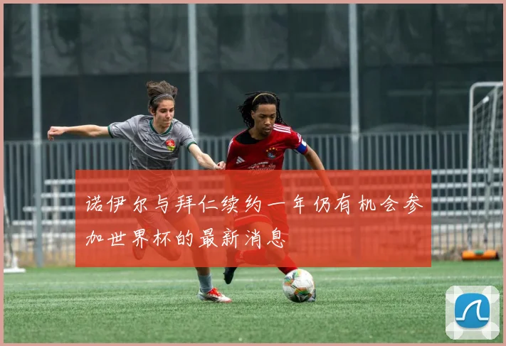 诺伊尔与拜仁续约一年仍有机会参加世界杯的最新消息