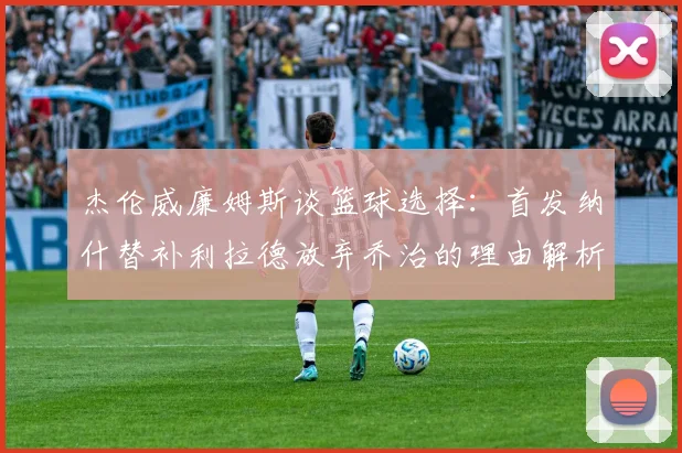 杰伦威廉姆斯谈篮球选择：首发纳什替补利拉德放弃乔治的理由解析