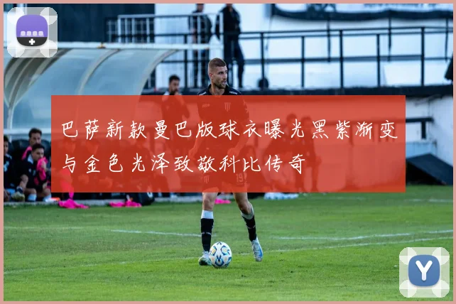 巴萨新款曼巴版球衣曝光黑紫渐变与金色光泽致敬科比传奇