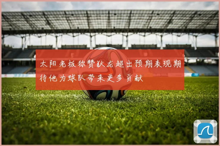 太阳老板称赞狄龙超出预期表现期待他为球队带来更多贡献