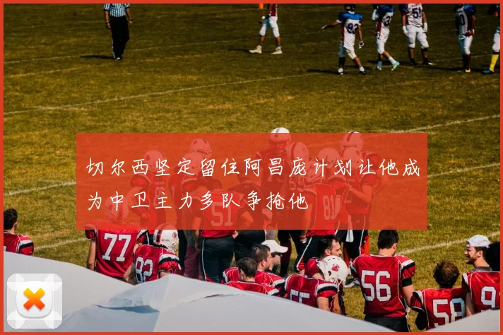 切尔西坚定留住阿昌庞计划让他成为中卫主力多队争抢他