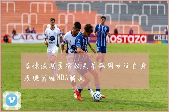 基德谈湖勇宿敌关系强调专注自身表现留给NBA解决