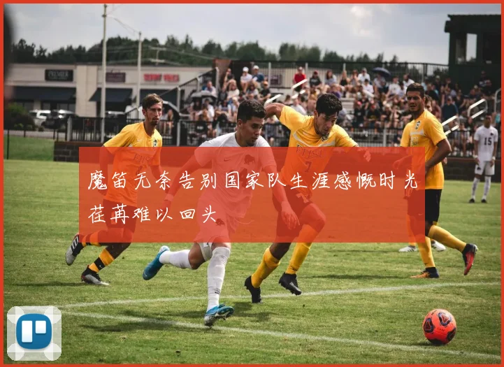 魔笛无奈告别国家队生涯感慨时光荏苒难以回头