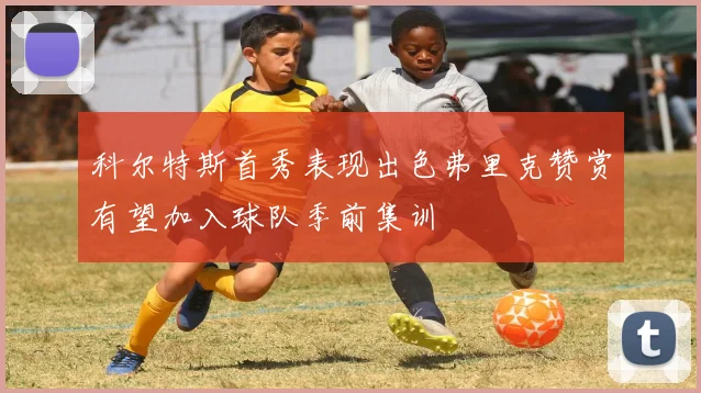 科尔特斯首秀表现出色弗里克赞赏有望加入球队季前集训