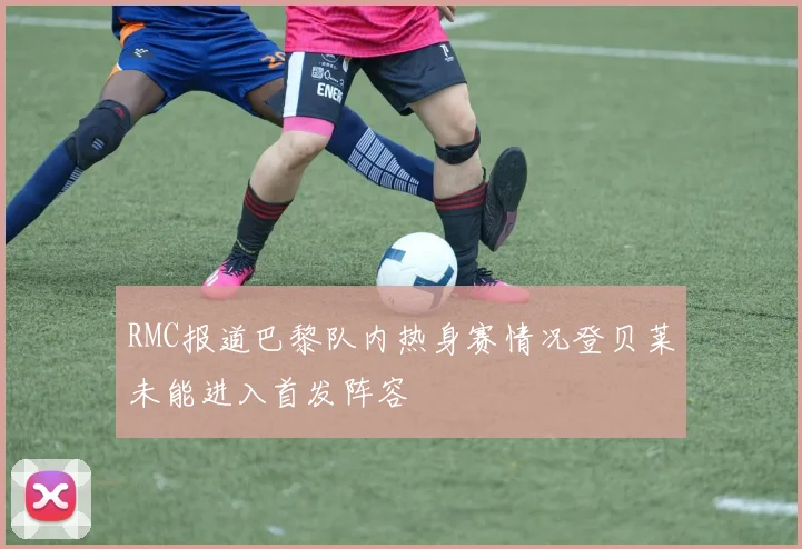RMC报道巴黎队内热身赛情况登贝莱未能进入首发阵容