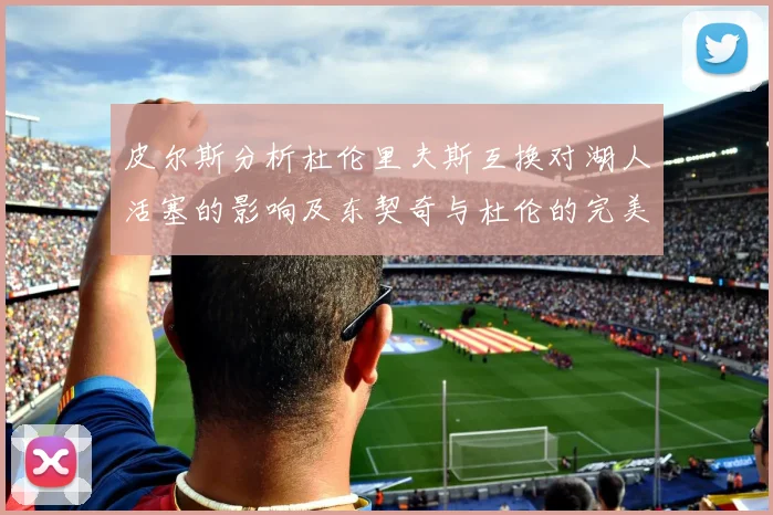 皮尔斯分析杜伦里夫斯互换对湖人活塞的影响及东契奇与杜伦的完美搭配