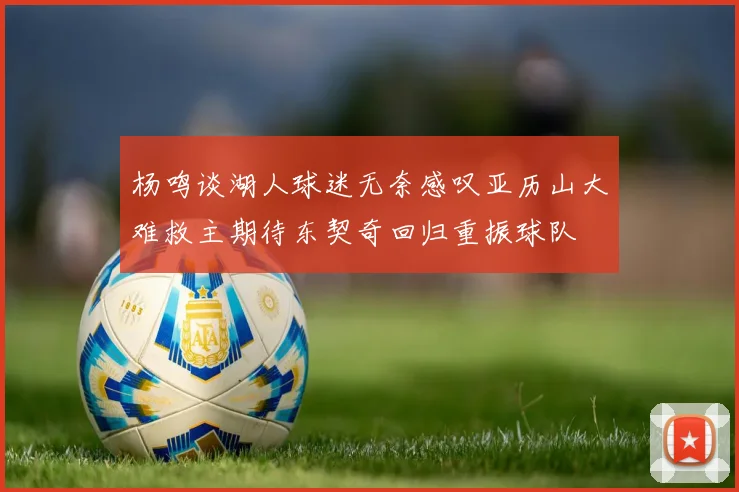 杨鸣谈湖人球迷无奈感叹亚历山大难救主期待东契奇回归重振球队