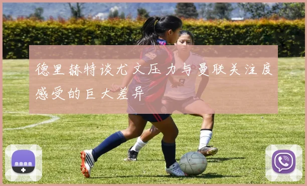 德里赫特谈尤文压力与曼联关注度感受的巨大差异