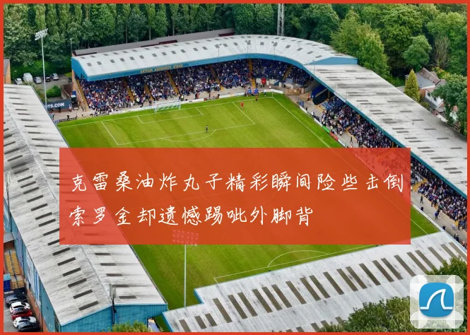 克雷桑油炸丸子精彩瞬间险些击倒索罗金却遗憾踢呲外脚背