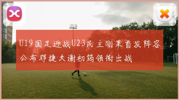 U19国足迎战U23民主刚果首发阵容公布邓捷夫谢初筠领衔出战
