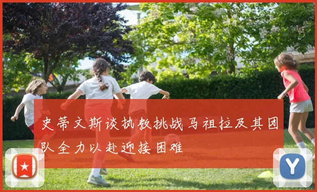史蒂文斯谈执教挑战马祖拉及其团队全力以赴迎接困难
