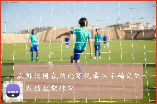 瓜帅谈阿森纳比赛观感从不确定到肯定的幽默转变