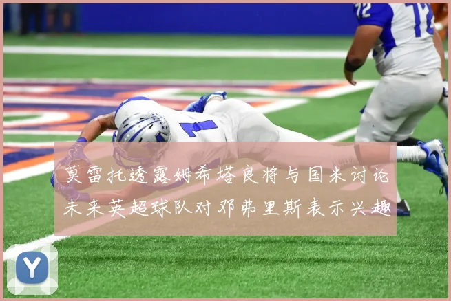 莫雷托透露姆希塔良将与国米讨论未来英超球队对邓弗里斯表示兴趣