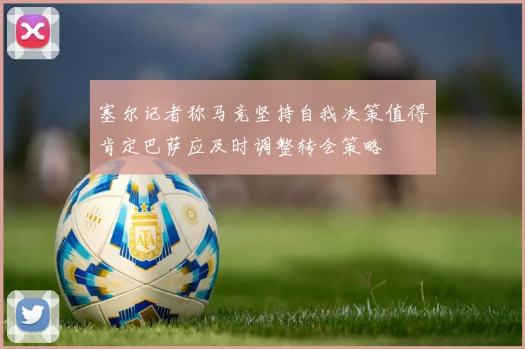 塞尔记者称马竞坚持自我决策值得肯定巴萨应及时调整转会策略