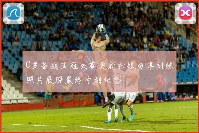 C罗备战亚冠决赛更新社媒分享训练照片展现最终冲刺状态