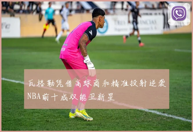 瓦格勒凭借高球商和精准投射逆袭NBA前十成双能卫新星