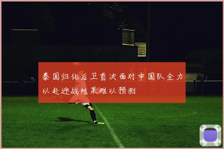泰国归化后卫首次面对中国队全力以赴迎战结果难以预测