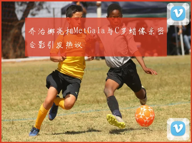 乔治娜亮相MetGala与C罗蜡像亲密合影引发热议