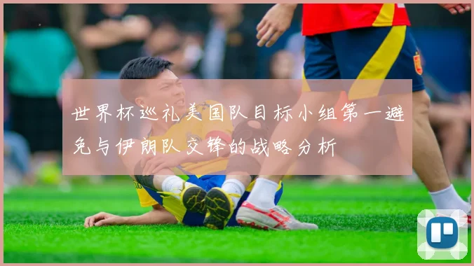世界杯巡礼美国队目标小组第一避免与伊朗队交锋的战略分析