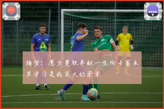 梅努：愿为曼联奉献一生向卡塞米罗学习是我莫大的荣幸