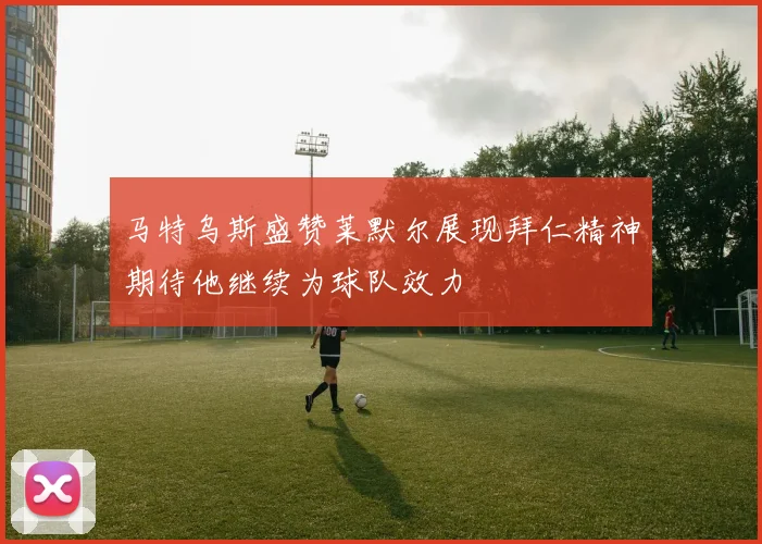 马特乌斯盛赞莱默尔展现拜仁精神期待他继续为球队效力