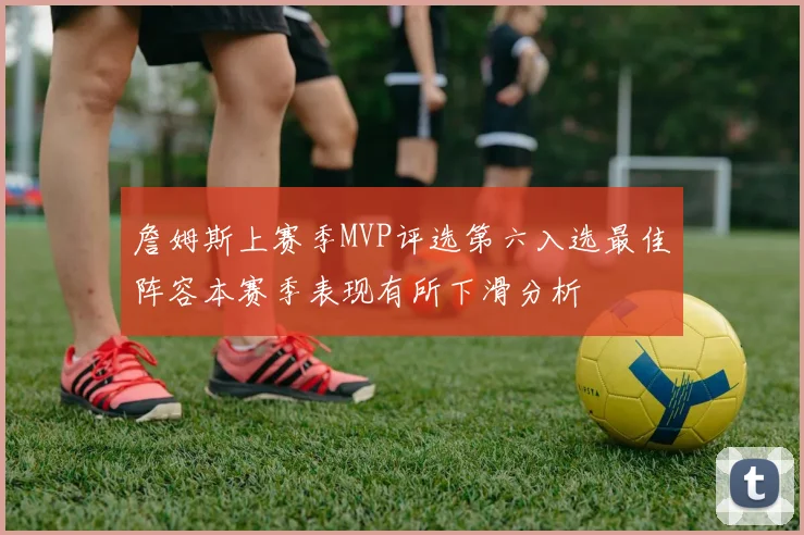 詹姆斯上赛季MVP评选第六入选最佳阵容本赛季表现有所下滑分析