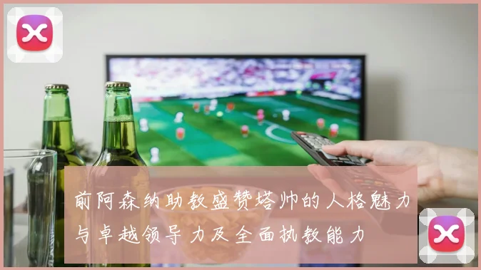 前阿森纳助教盛赞塔帅的人格魅力与卓越领导力及全面执教能力