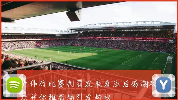 卢伟对比赛判罚发表看法后感谢观众并优雅离场引发热议
