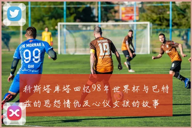 科斯塔库塔回忆98年世界杯与巴特兹的恩怨情仇及心仪女孩的故事